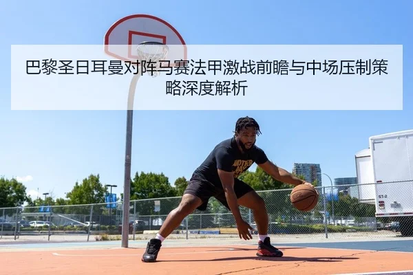 巴黎圣日耳曼对阵马赛法甲激战前瞻与中场压制策略深度解析